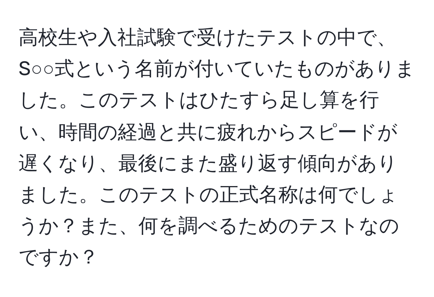 高校生や入社試験で受けたテストの中で、S○○式という名前が付いていたものがありました。このテストはひたすら足し算を行い、時間の経過と共に疲れからスピードが遅くなり、最後にまた盛り返す傾向がありました。このテストの正式名称は何でしょうか？また、何を調べるためのテストなのですか？