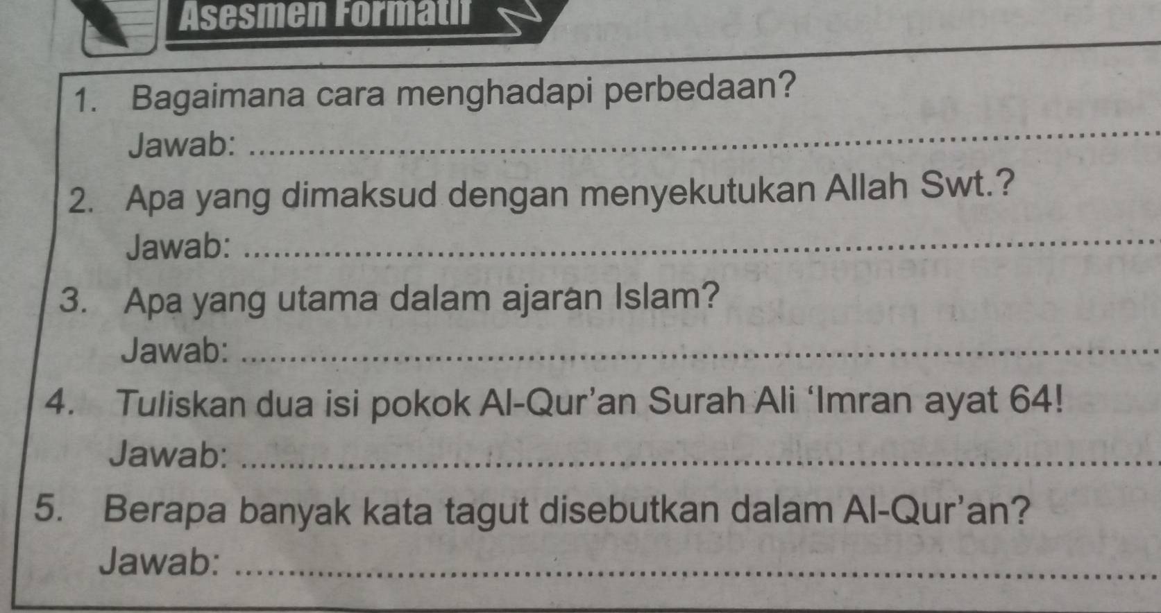 Asesmen Formatif 
_ 
_ 
1. Bagaimana cara menghadapi perbedaan? 
Jawab: 
2. Apa yang dimaksud dengan menyekutukan Allah Swt.? 
Jawab: 
_ 
3. Apa yang utama dalam ajaran Islam? 
Jawab:_ 
4. Tuliskan dua isi pokok Al-Qur’an Surah Ali ‘Imran ayat 64! 
Jawab:_ 
5. Berapa banyak kata tagut disebutkan dalam Al-Qur’an? 
Jawab:_ 
_ 
_