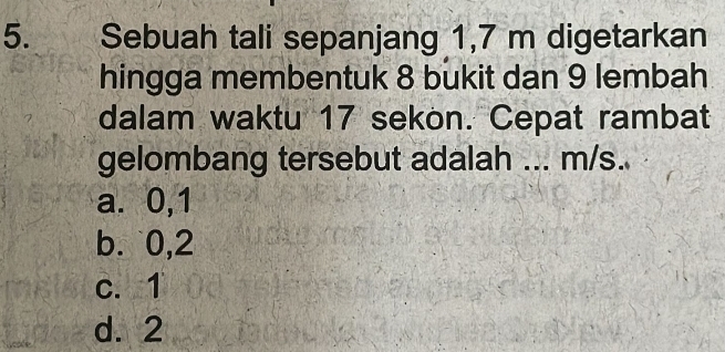 Sebuah tali sepanjang 1,7 m digetarkan
hingga membentuk 8 bukit dan 9 lembah
dalam waktu 17 sekon. Cepat rambat
gelombang tersebut adalah ... m/s.
a. 0, 1
b. 0, 2
c. 1
d. 2