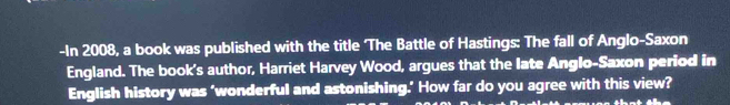 In 2008, a book was published with the title 'The Battle of Hastings: The fall of Anglo-Saxon 
England. The book's author, Harriet Harvey Wood, argues that the late Anglo-Saxon period in 
English history was ‘wonderful and astonishing.’ How far do you agree with this view?