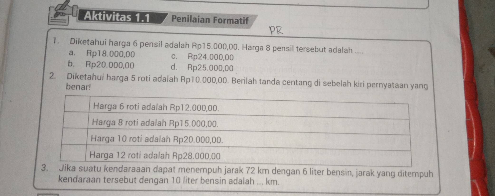 Aktivitas 1.1 Penilaian Formatif
1. Diketahui harga 6 pensil adalah Rp15.000,00. Harga 8 pensil tersebut adalah ....
a. Rp18.000,00 c. Rp24.000,00
b. Rp20.000,00 d. Rp25.000,00
2. Diketahui harga 5 roti adalah Rp10.000,00. Berilah tanda centang di sebelah kiri pernyataan yang
benar!
aaan dapat menempuh jarak 72 km dengan 6 liter bensin, jarak yang ditempuh
kendaraan tersebut dengan 10 liter bensin adalah ... km.