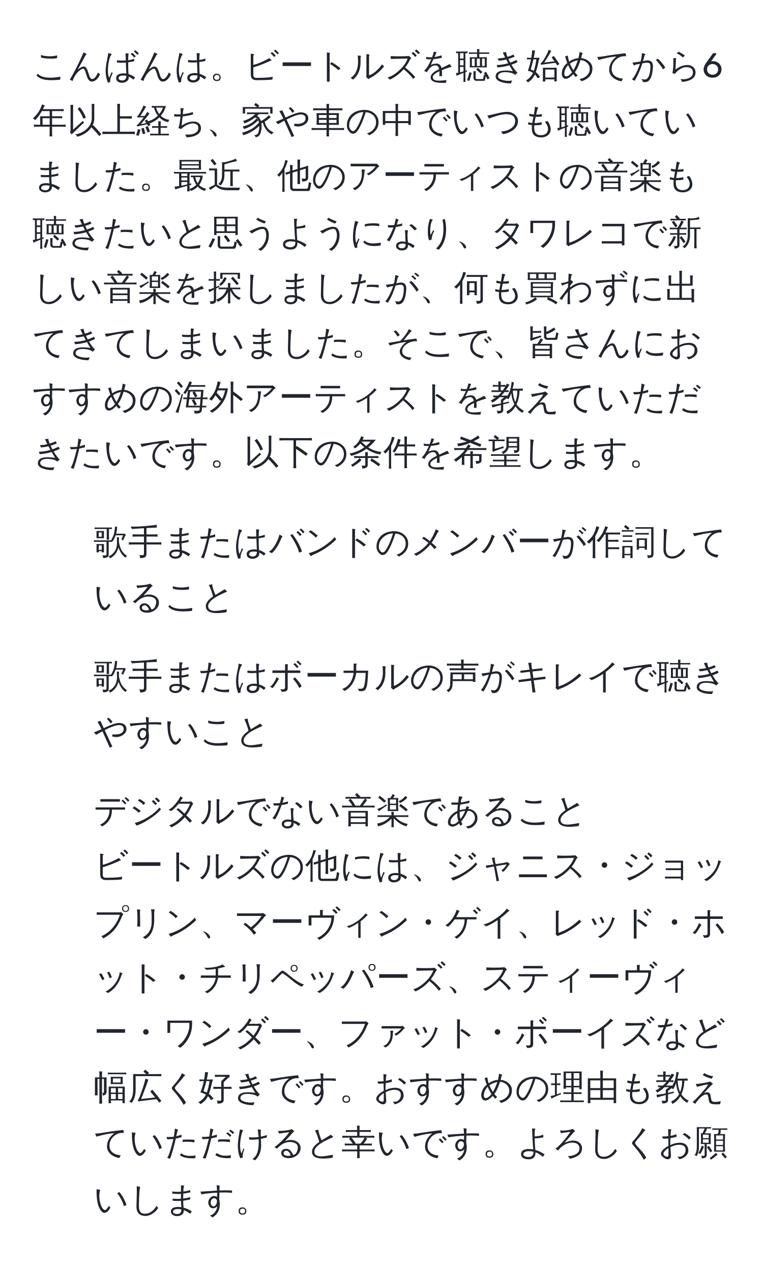 こんばんは。ビートルズを聴き始めてから6年以上経ち、家や車の中でいつも聴いていました。最近、他のアーティストの音楽も聴きたいと思うようになり、タワレコで新しい音楽を探しましたが、何も買わずに出てきてしまいました。そこで、皆さんにおすすめの海外アーティストを教えていただきたいです。以下の条件を希望します。  
- 歌手またはバンドのメンバーが作詞していること  
- 歌手またはボーカルの声がキレイで聴きやすいこと  
- デジタルでない音楽であること  
ビートルズの他には、ジャニス・ジョップリン、マーヴィン・ゲイ、レッド・ホット・チリペッパーズ、スティーヴィー・ワンダー、ファット・ボーイズなど幅広く好きです。おすすめの理由も教えていただけると幸いです。よろしくお願いします。