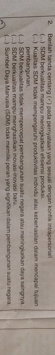 Berilah tanda centang (√) pada pernyataan yang sesuai dengan konflik intrapersonal!
(...) SDM berkualitas mampu meningkatkan efisiensi produksi.
(...) Kualitas SDM tidak mempengaruhi produktivitas individu atau keberhasilan dalam mencapai tujuan
pembangunan.
(...) SDM berkualitas tidak mempercepat pembangunan suatu negara atau meningkatkan daya saingnya.
(...) SDM berkualitas mampu menghasilkan inovasi-inovasi baru.
(...) Sumber Daya Manusia (SDM) tidak memiliki peran yang signifikan dalam pembangunan suatu negara.