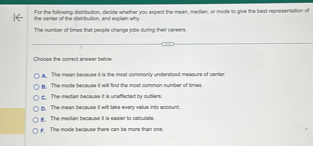 For the following distribution, decide whether you expect the mean, median, or mode to give the best representation of
the center of the distribution, and explain why.
The number of times that people change jobs during their careers.
Choose the correct answer below.
A The mean because it is the most commonly understood measure of center.
B. The mode because it will find the most common number of times.
c. The median because it is unaffected by outliers.
D. The mean because it will take every value into account.
E. The median because it is easier to calculate.
The mode because there can be more than one.