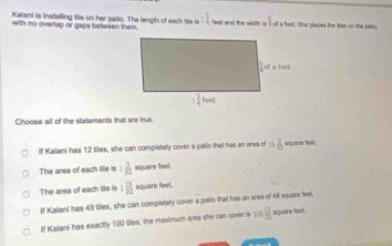 _ 1
Kalani is installing tile on her patio. The length of each tile is 3 3/4  feet and the width is i of a foot. She places the ties on the pato
with no overlap or gaps belwsen them.
Choose all of the statements that are true.
If Kalani has 12 tiles, she can completely cover a patio that has en area of 15 2/11  square Seet.
The area of each tile is 1 3/30  square feet.
The area of each tile is 1 15/32  square feet.
If Kaliani has 45 files, she can completely cover a patio that has an area of 48 square feet.
If Kalani has exactly 100 tiles, the maximum area she can cover is ; B square leet