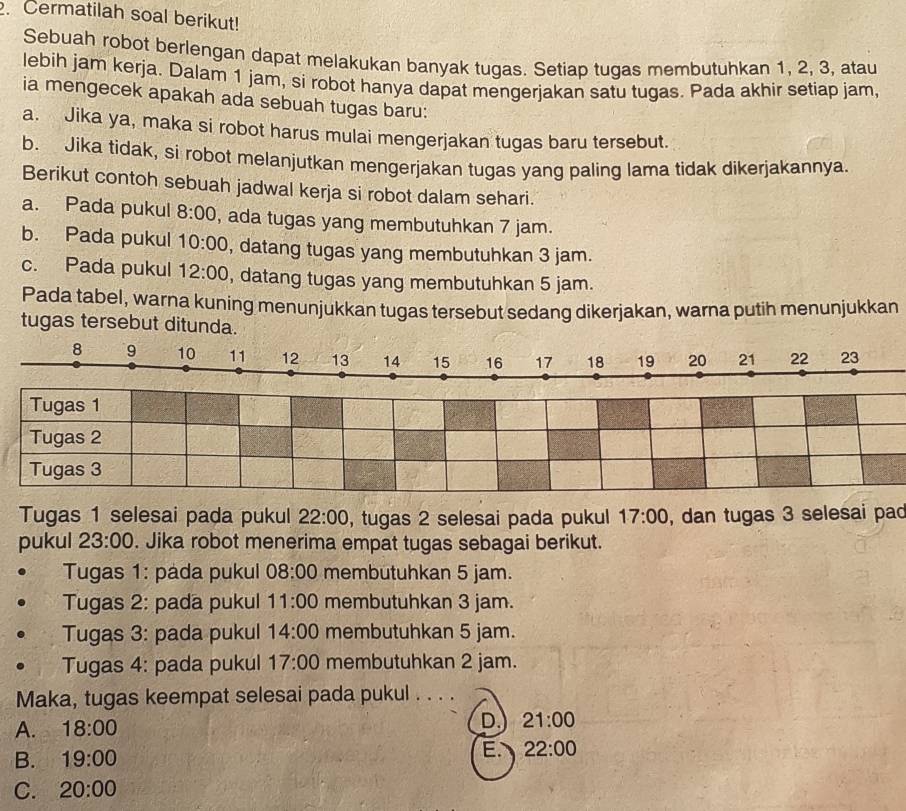 Cermatilah soal berikut!
Sebuah robot berlengan dapat melakukan banyak tugas. Setiap tugas membutuhkan 1, 2, 3, atau
lebih jam kerja. Dalam 1 jam, si robot hanya dapat mengerjakan satu tugas. Pada akhir setiap jam,
ia mengecek apakah ada sebuah tugas baru:
a. Jika ya, maka si robot harus mulai mengerjakan tugas baru tersebut.
b. Jika tidak, si robot melanjutkan mengerjakan tugas yang paling lama tidak dikerjakannya.
Berikut contoh sebuah jadwal kerja si robot dalam sehari.
a. Pada pukul 8:00 , ada tugas yang membutuhkan 7 jam.
b. Pada pukul 10:00 , datang tugas yang membutuhkan 3 jam.
c. Pada pukul 12:00 , datang tugas yang membutuhkan 5 jam.
Pada tabel, warna kuning menunjukkan tugas tersebut sedang dikerjakan, warna putih menunjukkan
tugas tersebut ditunda.
8 9 10 11 12 13 14 15 16 17 18 19 20 21 22 23
Tugas 1
Tugas 2
Tugas 3
Tugas 1 selesai pada pukul 22:00 , tugas 2 selesai pada pukul 17:00 , dan tugas 3 selesai pac
pukul 23:00. Jika robot menerima empat tugas sebagai berikut.
Tugas 1: pada pukul 08:00 membutuhkan 5 jam.
Tugas 2: pada pukul 11:00 membutuhkan 3 jam.
Tugas 3: pada pukul 14:00 membutuhkan 5 jam.
Tugas 4: pada pukul 17:00 membutuhkan 2 jam.
Maka, tugas keempat selesai pada pukul . . . .
A. 18:00
D. 21:00
B. 19:00
E. 22:00
C. 20:00