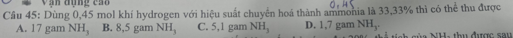 Văn đụng cao
Câu 45: Dùng 0,45 mol khí hydrogen với hiệu suất chuyển hoá thành ammonia là 33,33% thì có thể thu được
A. 17 gam NH_3 B. 8,5 gam NH_3 C. 5,1 gam NH_3
D. 1,7 gam NH_3. 
c h c ủa NH, thu được sau