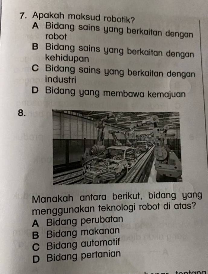 Apakah maksud robotik?
A Bidang sains yang berkaitan dengan
robot
B Bidang sains yang berkaitan dengan
kehidupan
C Bidang sains yang berkaitan dengan
industri
D Bidang yang membawa kemajuan
8.
Manakah antara berikut, bidang yang
menggunakan teknologi robot di atas?
A Bidang perubatan
B Bidang makanan
C Bidang automotif
D Bidang pertanian