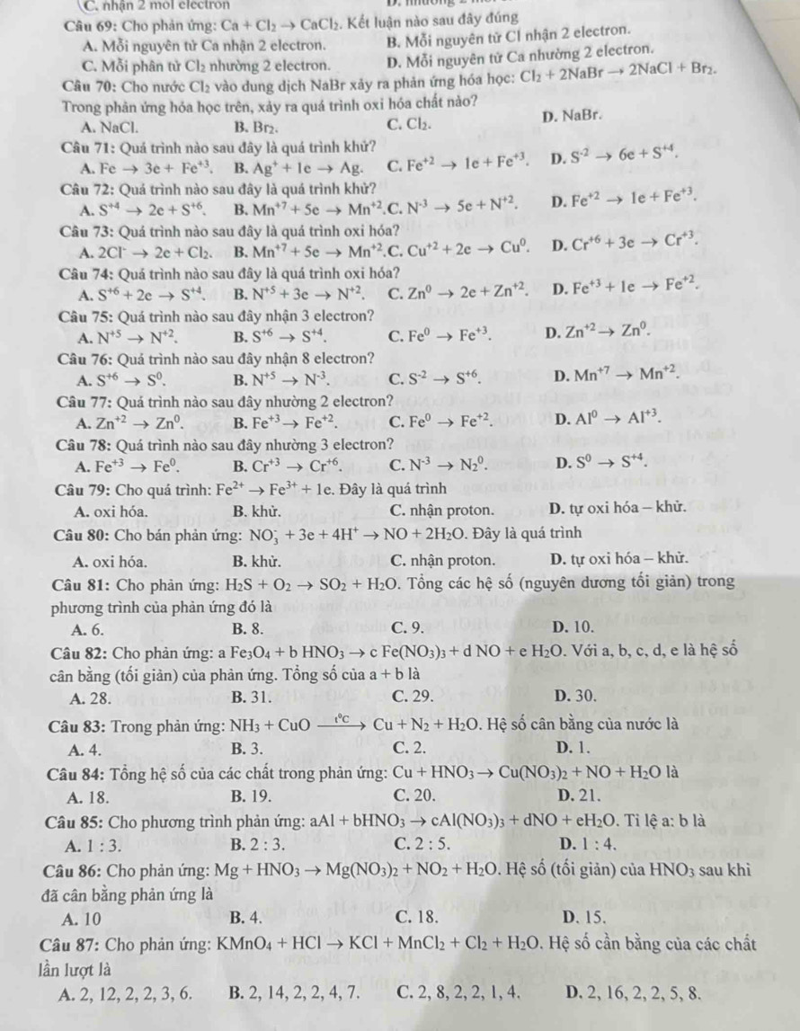 C. nhận 2 mol electron
Câu 69: Cho phản ứng: Ca+Cl_2to CaCl_2. Kết luận nào sau đây đúng
A. Mỗi nguyên tử Ca nhận 2 electron. B. Mỗi nguyên tử Cl nhận 2 electron.
C. Mỗi phân tử Cl_2 nhường 2 electron. D. Mỗi nguyên tử Ca nhường 2 electron.
Câu 70: Cho nước Cl_2 vào dung dịch NaBr xảy ra phản ứng hóa học: Cl_2+2NaBrto 2NaCl+Br_2.
Trong phản ứng hóa học trên, xảy ra quá trình oxi hóa chất nào?
A. NaCl. B. Br₂. Cl_2. D. Jal Br.
C.
Câu 71: Quá trình nào sau đây là quá trình khử?
A. Fe to 3e+Fe^(+3). B. Ag^++leto Ag. C. Fe^(+2)to 1e+Fe^(+3). D. S^(-2)to 6e+S^(+4).
Câu 72: Quá trình nào sau đây là quá trình khử?
A. S^(+4)to 2e+S^(+6). B. Mn^(+7)+5eto Mn^(+2) .C. N^(-3)to 5e+N^(+2). D. Fe^(+2)to 1e+Fe^(+3).
Câu 73: Quá trình nào sau đây là quá trình oxi hóa?
A. 2Cl^-to 2e+Cl_2. B. Mn^(+7)+5eto Mn^(+2) .C. Cu^(+2)+2eto Cu^0. D. Cr^(+6)+3eto Cr^(+3).
Câu 74: Quá trình nào sau đây là quá trình oxi hóa?
A. S^(+6)+2eto S^(+4). B. N^(+5)+3eto N^(+2). C. Zn^0to 2e+Zn^(+2). D. Fe^(+3)+1eto Fe^(+2).
Câu 75: Quá trình nào sau đây nhận 3 electron?
A. N^(+5)to N^(+2). B. S^(+6)to S^(+4). C. Fe^0to Fe^(+3). D. Zn^(+2)to Zn^0.
Câu 76: Quá trình nào sau đây nhận 8 electron?
A. S^(+6)to S^0. B. N^(+5)to N^(-3). C. S^(-2)to S^(+6). D. Mn^(+7)to Mn^(+2).
Câu 77: Quá trình nào sau đây nhường 2 electron?
A. Zn^(+2)to Zn^0. B. Fe^(+3)to Fe^(+2). C. Fe^0to Fe^(+2). D. Al^0to Al^(+3).
Câu 78: Quá trình nào sau đây nhường 3 electron?
A. Fe^(+3)to Fe^0. B. Cr^(+3)to Cr^(+6). C. N^(-3)to N_2^(0. D. S^0)to S^(+4).
Câu 79: Cho quá trình: Fe^(2+)to Fe^(3+)+1e :. Đây là quá trình
A. oxi hóa. B. khử. C. nhận proton. D. tự oxi hóa - khử.
* Câu 80: Cho bán phản ứng: NO_3^(-+3e+4H^+)to NO+2H_2O. Đây là quá trình
A. oxi hóa. B. khử. C. nhận proton. D. tự oxi hóa - khử.
Câu 81: Cho phản ứng: H_2S+O_2to SO_2+H_2O 0. Tổng các hệ số (nguyên dương tối giản) trong
phương trình của phản ứng đó là
A. 6. B. 8. C. 9. D. 10.
Câu 82: Cho phản ứng: a Fe_3O_4+bHNO_3to cFe(NO_3)_3+dNO+e H_2O. Với a, b, c, d, e là hệ số
cân bằng (tối giản) của phàn ứng. Tổng số của a+bl2
A. 28. B. 31. C. 29. D. 30.
Câu 83: Trong phản ứng: NH_3+CuOxrightarrow t°CCu+N_2+H_2O. Hệ số cân bằng của nước là
A. 4. B. 3. C. 2. D. 1.
Câu 84: Tổng hệ số của các chất trong phản ứng: Cu+HNO_3to Cu(NO_3)_2+NO+H_2O là
A. 18. B. 19. C. 20. D. 21.
Câu 85: Cho phương trình phản ứng: aAl+bHNO_3to cAl(NO_3)_3+dNO+eH_2O. Ti lệ a: b là
A. 1:3. B. 2:3. C. 2:5. D. 1:4.
* Câu 86: Cho phản ứng: Mg+HNO_3to Mg(NO_3)_2+NO_2+H_2O. Hệ số (tối giản) của HNO_3 sau khì
đã cân bằng phản ứng là
A. 10 B. 4. C. 18. D. 15.
* Câu 87: Cho phản ứng: KMnO_4+HClto KCl+MnCl_2+Cl_2+H_2O. Hệ số cần bằng của các chất
lần lượt là
A. 2, 12, 2, 2, 3, 6. B. 2, 14, 2, 2, 4, 7. C. 2, 8, 2, 2, 1, 4. D. 2, 16, 2, 2, 5, 8.