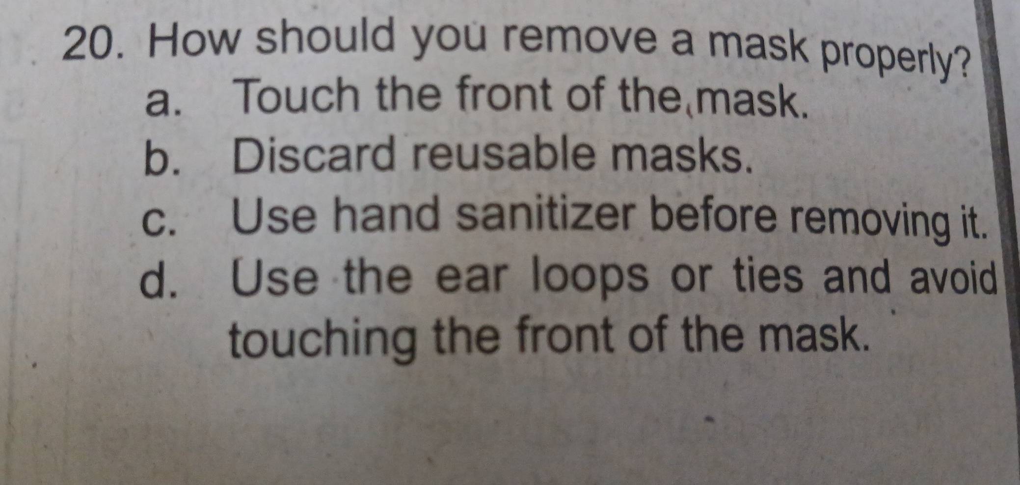 How should you remove a mask properly?
a. Touch the front of the mask.
b. Discard reusable masks.
c. Use hand sanitizer before removing it.
d. Use the ear loops or ties and avoid
touching the front of the mask.