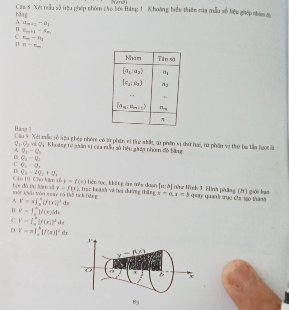 P(A∩ B)
Câu 8. Xét mẫu số liệu ghép nhóm cho bởi Bảng 1 . Khoảng biến thiên của mẫu số liệu ghép nhóm đó
bǎng
A a_m+1-a_1
B a_m+1-a_m
C n_m-n_1
D n-n_m
Bảng 1
Câu 9. Xét mẫu số liệu ghép nhóm có từ phân vị thứ nhất, tứ phân vị thứ hai, tứ phân vị thứ ba lần lượt là
Q_1,Q_2 và Q_3 Khoảng tử phân vị của mẫu số liệu ghép nhóm đó bằng
A Q_2-Q_1
B Q_3-Q_2
C Q_3-Q_1
D Q_3-2Q_2+Q_1
Câu 10. Cho hàm số y=f(x) liên tục, không âm trên đoạn [a;b] như Hình 3. Hình phẳng (H) giới hạn
bởi đồ thị hám số y=f(x) , trục hoành và hai đường thắng x=a,x=b quay quanh trục Ox tạo thành
một khổi tròn xoay có thể tích băng
A V=π ∈t _b^(a[f(x)]^2)dx
B V=∈t _a^(b|f(x)|dx
C V=∈t _a^b[f(x)]^2)dx
D V=π ∈t _a^(b[f(x)]^2)dx