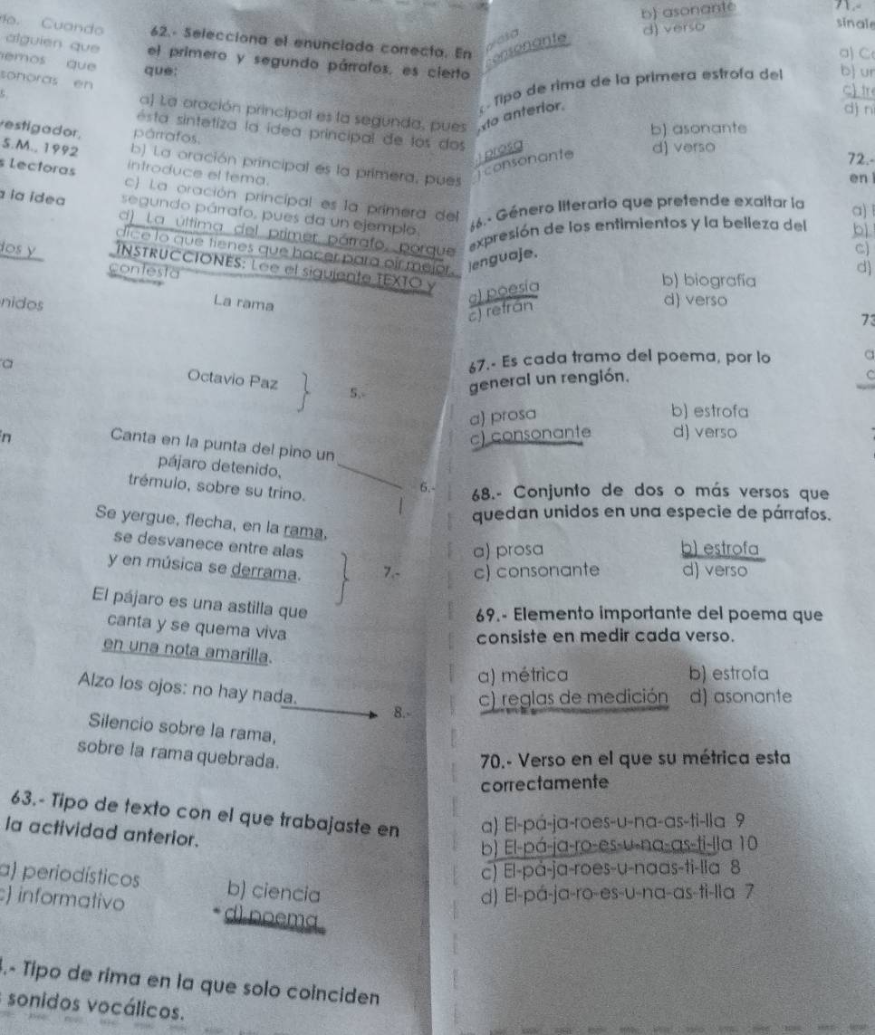 b) asonante

d) verso
sinale
. Cuando 62.- Selecciona el enunciada correcta. En
consonante
a) C
alguien que el primero y segundo párrafos, es cierto
emos que que:
sonoras en
c) tr
o anterior.  Tipo de rima de la primera estrofa del b ur
c
dì n
a) La oración principal es la segunda, pues
estigador, párrafos.
b) asonante
ésta sintetiza la ídea principal de los dos 72.-
Tconsonante  prosg d) verso
S.M., 1992 introduce el tema.
b) La oración principal es la primera, pues
en
s Lectoras c) La oración principal es la primera del
la ídea segundo párrafo, pues da un ejemplo. 66.- Género literario que pretende exaltar la a)
d) La última del primer párrafo, porque
expresión de los entimientos y la belleza del bì
dice lo que tienes que hacer para oir mejor. lenguaje.
C)
ios y  INSTRUCCIONES: Lee el siguiente TEXTO y
contesta
d)
La rama
a) poesía
b) biografía
nidos
c) refrán
d) verso
73
a
67.- Es cada tramo del poema, por lo a
Octavio Paz 5,
general un rengión.
a) prosa
b) estrofa
n c) consonante d) verso
Canta en la punta del pino un
pájaro detenido, _6.-
trémulo, sobre su trino.
68.- Conjunto de dos o más versos que
quedan unidos en una especie de párrafos.
Se yergue, flecha, en la rama,
se desvanece entre alas
a) prosa b) estrofa
y en música se derrama. 7.- c) consonante d) verso
El pájaro es una astilla que
69.- Elemento importante del poema que
canta y se quema viva
consiste en medir cada verso.
en una nota amarilla.
a) métrica b) estrofa
Alzo los ojos: no hay nada.
8.- c) reglas de medición d) asonante
Silencio sobre la rama,
sobre la rama quebrada.
70.- Verso en el que su métrica esta
correctamente
63.- Tipo de texto con el que trabajaste en a) El-pá-ja-roes-u-na-as-ti-lla 9
a actividad anterior.
b) El-pá-ja-ro-es-u-na-as-ti-lla 10
c) El-på-ja-roes-u-naas-ti-lia 8
a) periodísticos b) ciencia
d) El-pá-ja-ro-es-u-na-as-ti-lla 7
) informativo d) noema .
.- Típo de rima en la que solo coinciden
sonidos vocálicos.