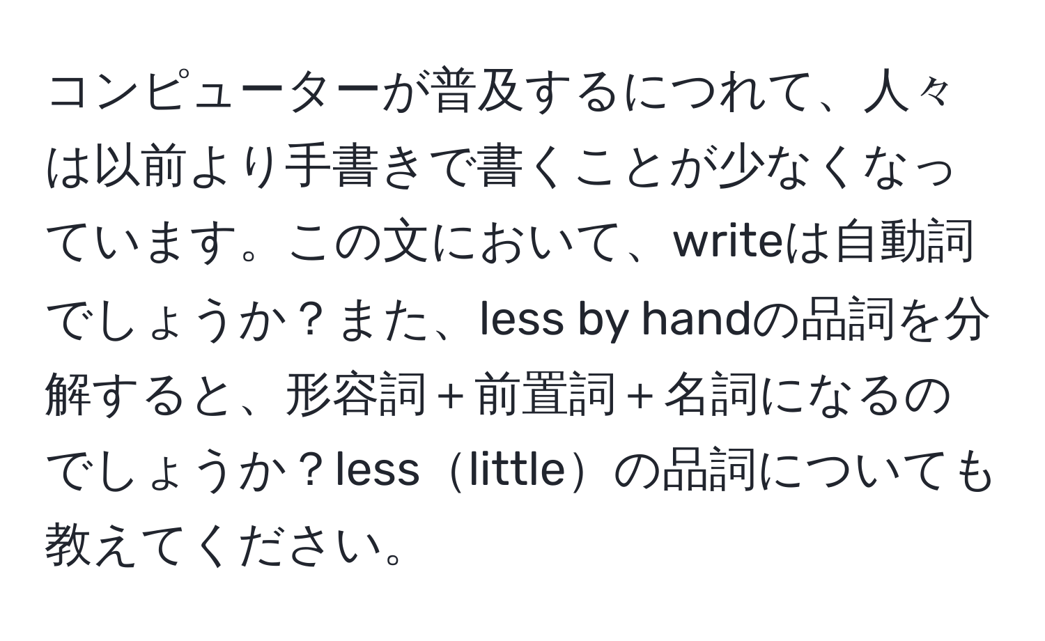 コンピューターが普及するにつれて、人々は以前より手書きで書くことが少なくなっています。この文において、writeは自動詞でしょうか？また、less by handの品詞を分解すると、形容詞＋前置詞＋名詞になるのでしょうか？lesslittleの品詞についても教えてください。