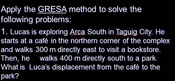 Apply the GRESA method to solve the 
following problems: 
1. Lucas is exploring Arca South in Taguig City. He 
starts at a café in the northern corner of the complex 
and walks 300 m directly east to visit a bookstore. 
Then, he walks 400 m directly south to a park. 
What is Luca's displacement from the café to the 
park?