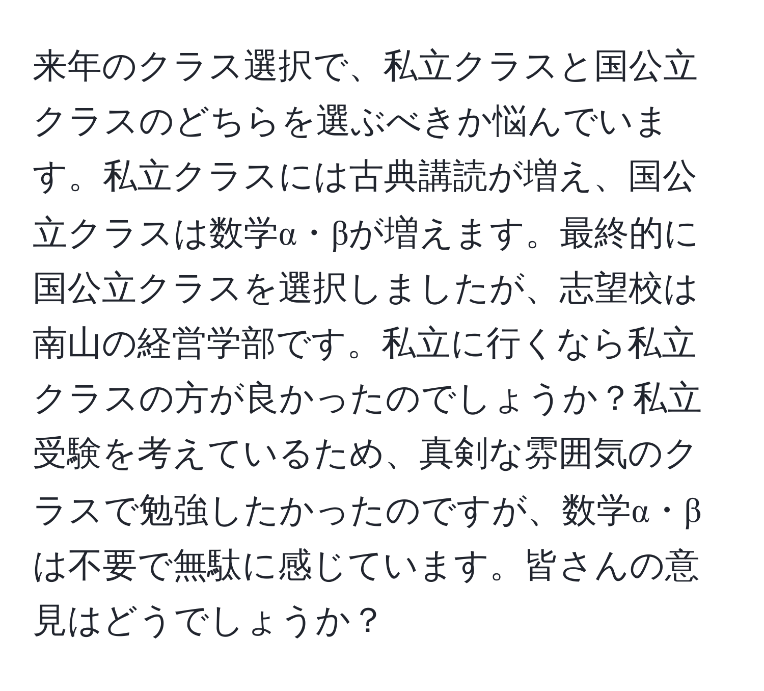 来年のクラス選択で、私立クラスと国公立クラスのどちらを選ぶべきか悩んでいます。私立クラスには古典講読が増え、国公立クラスは数学α・βが増えます。最終的に国公立クラスを選択しましたが、志望校は南山の経営学部です。私立に行くなら私立クラスの方が良かったのでしょうか？私立受験を考えているため、真剣な雰囲気のクラスで勉強したかったのですが、数学α・βは不要で無駄に感じています。皆さんの意見はどうでしょうか？