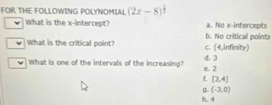 FOR THE FOLLOWING POLYNOMIAL (2x-8)^ 1/3 
What is the x-intercept? a. No x-intercepts
b. No critical points
What is the critical point?
c. (4,infinity)
d. 3
What is one of the intervals of the increasing? e. 2
f. [3,4]
g. (-3,0)
h. 4