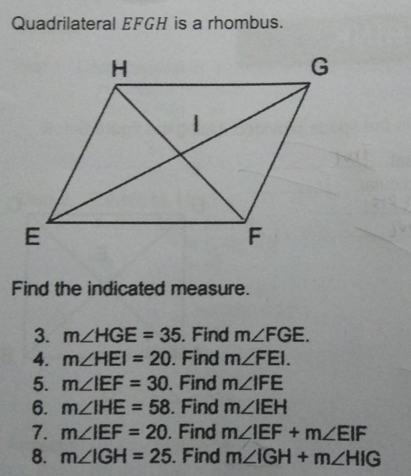 Quadrilateral EFGH is a rhombus. 
Find the indicated measure. 
3. m∠ HGE=35. Find m∠ FGE. 
4. m∠ HEI=20. Find m∠ FEI. 
5. m∠ IEF=30. Find m∠ IFE
6. m∠ IHE=58. Find m∠ IEH
7. m∠ IEF=20. Find m∠ IEF+m∠ EIF
8. m∠ IGH=25. Find m∠ IGH+m∠ HIG