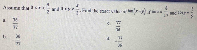 Assume that 0 and 0 . Find the exact value of tan (x-y) if sin x= 8/17  and cos y= 3/5 .
a.  36/77 
C.  77/36 
b, - 36/77 
d. - 77/36 