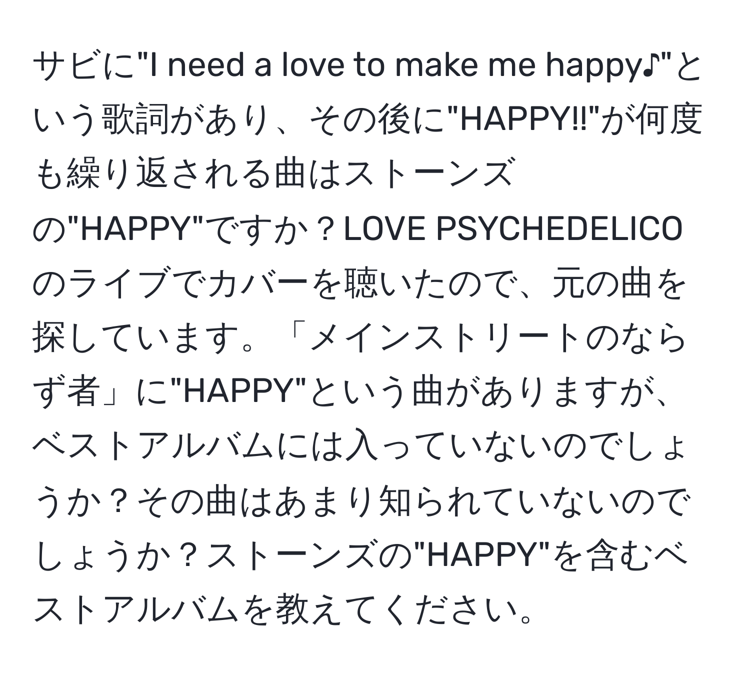 サビに"I need a love to make me happy♪"という歌詞があり、その後に"HAPPY!!"が何度も繰り返される曲はストーンズの"HAPPY"ですか？LOVE PSYCHEDELICOのライブでカバーを聴いたので、元の曲を探しています。「メインストリートのならず者」に"HAPPY"という曲がありますが、ベストアルバムには入っていないのでしょうか？その曲はあまり知られていないのでしょうか？ストーンズの"HAPPY"を含むベストアルバムを教えてください。