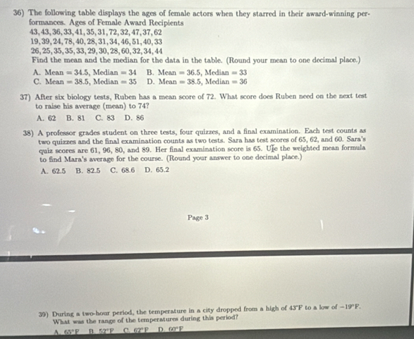 The following table displays the ages of female actors when they starred in their award-winning per-
formances. Ages of Female Award Recipients
43, 43, 36, 33, 41, 35, 31, 72, 32, 47, 37, 62
19, 39, 24, 78, 40, 28, 31, 34, 46, 51, 40, 33
26, 25, 35, 35, 33, 29, 30, 28, 60, 32, 34, 44
Find the mean and the median for the data in the table. (Round your mean to one decimal place.)
A. Mean =34.5 , Median =34 B. Mean=36.5, , Median =33
C. Mean =38.5 , Median =35 D. Mean =38.5 , Median =36
37) After six biology tests, Ruben has a mean score of 72. What score does Ruben need on the next test
to raise his average (mean) to 74?
A. 62 B. 81 C. 83 D. 86
38) A professor grades student on three tests, four quizzes, and a final examination. Each test counts as
two quizzes and the final examination counts as two tests. Sara has test scores of 65, 62, and 60. Sara's
quiz scores are 61, 96, 80, and 89. Her final examination score is 65. Ue the weighted mean formula
to find Mara's average for the course. (Round your answer to one decimal place.)
A. 62.5 B. 82.5 C. 68.6 D. 65.2
Page 3
39) During a two-hour period, the temperature in a city dropped from a high of 43°F to a low of -19°F. 
What was the range of the temperatures during this period?
A. 65°F B. _ 52°F C. 62°P D. _ 60°F