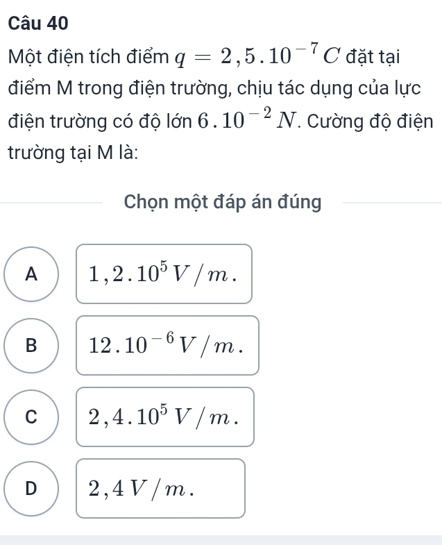 Một điện tích điểm q=2,5.10^(-7)C đặt tại
điểm M trong điện trường, chịu tác dụng của lực
điện trường có độ lớn 6.10^(-2)N. Cường độ điện
trường tại M là:
Chọn một đáp án đúng
A 1,2.10^5V/m.
B 12.10^(-6)V/m.
C 2,4.10^5V/m.
D 2,4 V /m.