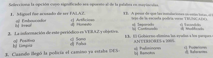 Selecciona la opción cuyo significado sea opuesto al de la palabra en mayúsculas.
1. Miguel fue acusado de ser FALAZ. 12. A pesar de que las instalaciones ya están listas, el
a) Embaucador c) Artificioso tejo de la escuela podría verse TRUNCADO.
b) Irreal d) Honesto a) Separado c) Escondido
2. La información de este periódico es VERAZ y objetiva. b) Continuado d) Modificado
13. El Gobierno elimina las ayudas a los parques
a) Positiva c) Sana
b) Limpia d) Falsa ANTERIORES a 2005.
c) Posteriores
3. Cuando llegó la policía el camino ya estaba DES- a) Preliminares b) Remotos d) Referentes