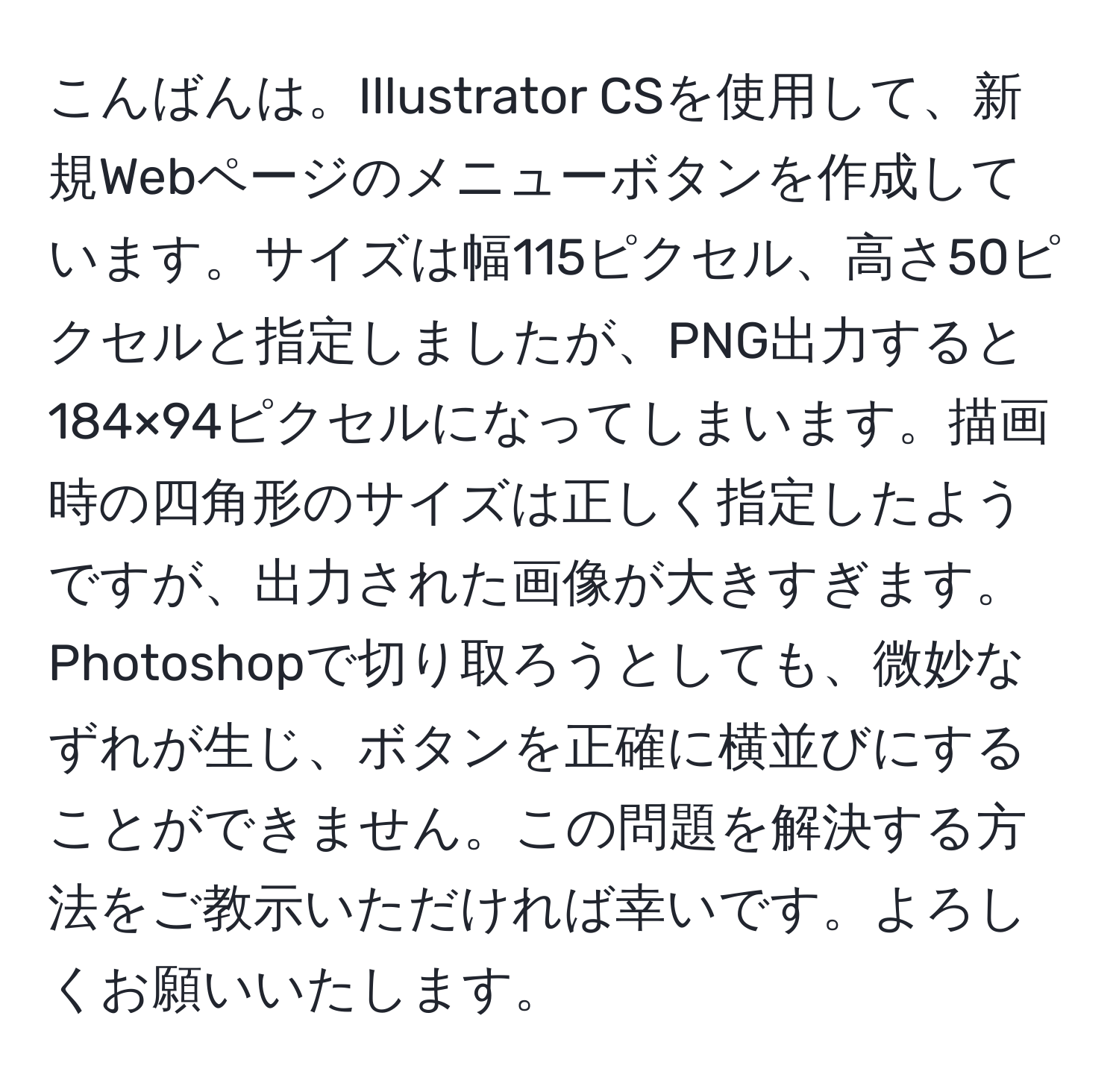 こんばんは。Illustrator CSを使用して、新規Webページのメニューボタンを作成しています。サイズは幅115ピクセル、高さ50ピクセルと指定しましたが、PNG出力すると184×94ピクセルになってしまいます。描画時の四角形のサイズは正しく指定したようですが、出力された画像が大きすぎます。Photoshopで切り取ろうとしても、微妙なずれが生じ、ボタンを正確に横並びにすることができません。この問題を解決する方法をご教示いただければ幸いです。よろしくお願いいたします。