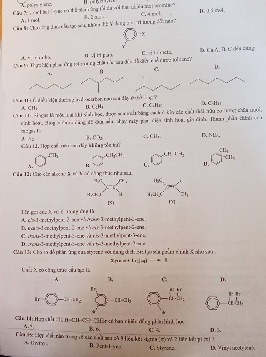 A. polystyrene. B. polyethylene.
Câu 7:2 mol but-1-yne có thể phản ứng tối đa với bao nhiêu mol bromine?
A. 1 mol. B. 2 mol. C. 4 mol. D. 0,5 mol.
Câu 8: Cho công thức cấu tạo sau, nhóm thế Y đang ở vị trí tương đối nào?
- x
Y
A. vị trí ortho. B. vị trí para. C. vị trí meta. D. Cả A, B, C đều đúng.
Câu 9: Thực hiện phản ứng reforming chất nào sau đây để điều chế được toluene?
D.
Câu 10: Ở điều kiện thường hydrocarbon nào sau đâ
A. CH_4
B. C_2H_4 C. C4H10. D. C₆H14.
Câu 11: Biogas là một loại khí sinh học, được sản xuất bằng cách ủ kín các chất thải hữu cơ trong chăn nuôi,
sinh hoạt. Biogas được dùng để đun nấu, chạy máy phát điện sinh hoạt gia đình. Thành phần chính của
biogas là
B.
C. CH_4.
A. N_2. CO_2. NH_3.
Câu 12. Hợp chất nào sau đây không tồn tại?
CH_3
CH_3
CH_2CH_3 y _3CH=CH_2 frac  CH_3
□  D.
A.
B.
C.
Câu 12: Cho các alkene X và Y có công thức như sau:
_H_3CH_2C^H_3CC=C _CH_3^H
(X) (Y)
Tên gọi của X và Y tưong ứng là
A. cis-3-methylpent-2-ene và trans-3-methylpent-3-ene.
B. trans-3-methylpent-2-ene và cis-3-methylpent-2-ene.
C. trans-3-methylpent-3-ene và cis-3-methylpent-3-ene.
D. trans-3-methylpent-3-ene và cis-3-methylpent-2-ene.
Câu 13: Cho sơ đồ phản ứng của styrene với dung dịch Br₂ tạo sản phẩm chính X như sau :
Styrene +Br_2(aq)to X
Chất X có công thức cấu tạo là
A.
B.
C.
D.
beginarrayr BrBr -lH· CH_2 hline endarray
Câu 14: Hợp chất ClCH=CH-CH=CHBr * có bao nhiêu đồng phân hình học
A. 2. B. 6. C. 4. D. 3.
Câu 15: Hợp chất nào trong số các chất sau có 9 liên kết sigma (σ) và 2 liên kết pi (π) ?
A. Divinyl. B. Pent-1-yne. C. Styrene. D. Vinyl acetylene.