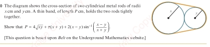 The diagram shows the cross-section of two cylindrical metal rods of radi
xem and yem. A thin band, of length Pem, holds the two rods tightly 
together. 
Show that P=4sqrt(xy)+π (x+y)+2(x-y)sin^(-1)( (x-y)/x+y ). 
[This question is besed upon Beft on the Underground Mathematics website.]