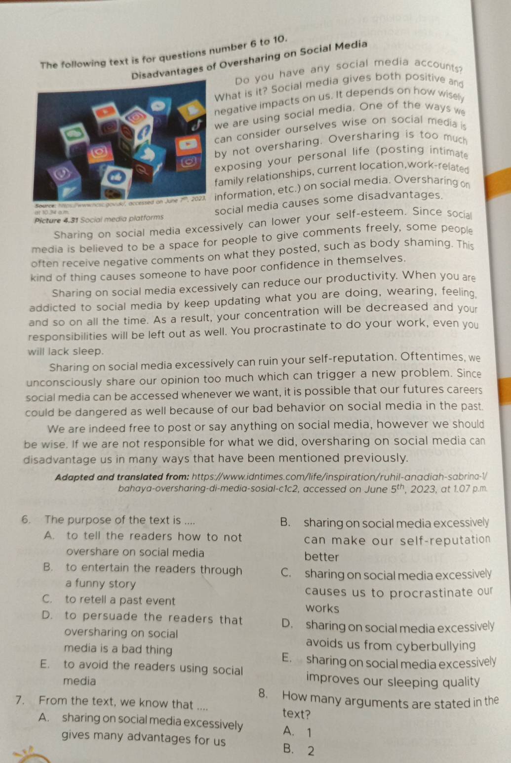 The following text is for questions number 6 to 10.
Disadvantages of Oversharing on Social Media
Do you have any social media accounts?
What is it? Social media gives both positive and
egative impacts on us. It depends on how wisely
we are using social media. One of the ways we
can consider ourselves wise on social media is
by not oversharing. Oversharing is too much
exposing your personal life (posting intimate
amily relationships, current location,work-related
nformation, etc.) on social media. Oversharing on
Picture 4.31 Social media platforms social media causes some disadvantages.
Sharing on social media excessively can lower your self-esteem. Since social
media is believed to be a space for people to give comments freely, some people
often receive negative comments on what they posted, such as body shaming. This
kind of thing causes someone to have poor confidence in themselves.
Sharing on social media excessively can reduce our productivity. When you are
addicted to social media by keep updating what you are doing, wearing, feeling,
and so on all the time. As a result, your concentration will be decreased and your
responsibilities will be left out as well. You procrastinate to do your work, even you
will lack sleep.
Sharing on social media excessively can ruin your self-reputation. Oftentimes, we
unconsciously share our opinion too much which can trigger a new problem. Since
social media can be accessed whenever we want, it is possible that our futures careers
could be dangered as well because of our bad behavior on social media in the past.
We are indeed free to post or say anything on social media, however we should
be wise. If we are not responsible for what we did, oversharing on social media can
disadvantage us in many ways that have been mentioned previously.
Adapted and translated from: https://www.idntimes.com/life/inspiration/ruhil-anadiah-sabrina-1/
bahaya-oversharing-di-media-sosial-c1c2, accessed on June 5^(th) , 2023, at 1.07 p.m.
6. The purpose of the text is .... B. sharing on social media excessively
A. to tell the readers how to not can make our self-reputation 
overshare on social media better
B. to entertain the readers through C. sharing on social media excessively
a funny story
causes us to procrastinate our
C. to retell a past event works
D. to persuade the readers that D. sharing on social media excessively
oversharing on social
avoids us from cyberbullying
media is a bad thing
E. sharing on social media excessively
E. to avoid the readers using social
media
improves our sleeping quality
8. How many arguments are stated in the
7. From the text, we know that .... text?
A. sharing on social media excessively A. 1
gives many advantages for us B. 2