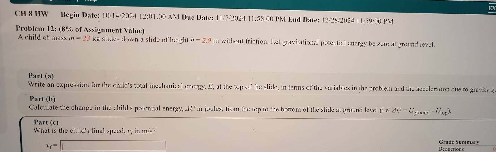 EX 
CH 8 HW Begin Date: 10/14/2024 12:0 1:00 AM Due Date: 11 7/202 11:58:00 PM End Date: 12/28/2024 11:59: 00 PM 
Problem 12: (8% of Assignment Value) 
A child of mass m=23kg slides down a slide of height h=2.9m without friction. Let gravitational potential energy be zero at ground level. 
Part (a) 
Write an expression for the child's total mechanical energy, E, at the top of the slide, in terms of the variables in the problem and the acceleration due to gravity g 
Part (b) 
Calculate the change in the child's potential energy, 4U in joules, from the top to the bottom of the slide at ground level (i.e..△ U=U_ground-U_top). 
Part (c) 
What is the child's final speed, v in m/s?
v_f=□
Grade Summary 
Deductions