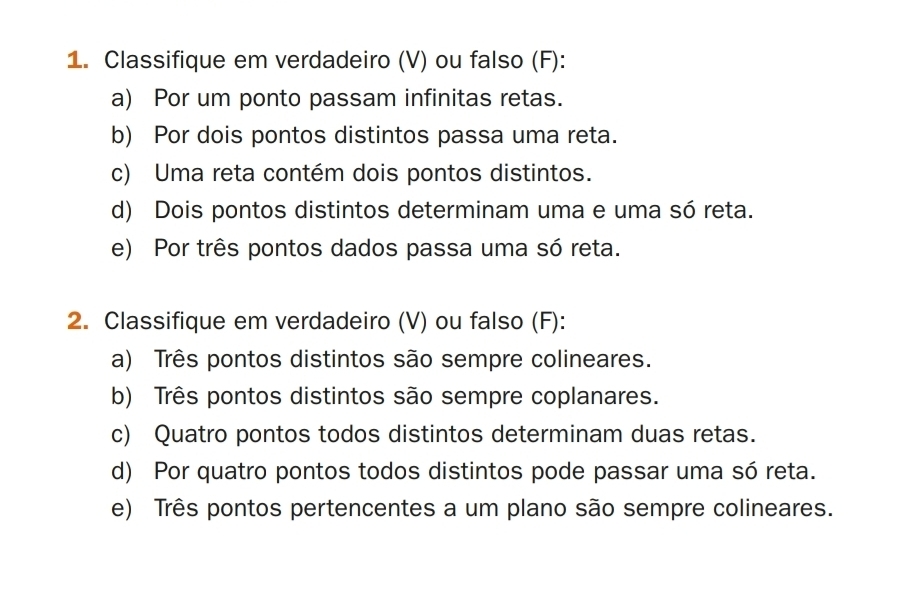 Classifique em verdadeiro (V) ou falso (F): 
a) Por um ponto passam infinitas retas. 
b) Por dois pontos distintos passa uma reta. 
c) Uma reta contém dois pontos distintos. 
d) Dois pontos distintos determinam uma e uma só reta. 
e) Por três pontos dados passa uma só reta. 
2. Classifique em verdadeiro (V) ou falso (F): 
a) Três pontos distintos são sempre colineares. 
b) Três pontos distintos são sempre coplanares. 
c) Quatro pontos todos distintos determinam duas retas. 
d) Por quatro pontos todos distintos pode passar uma só reta. 
e) Três pontos pertencentes a um plano são sempre colineares.