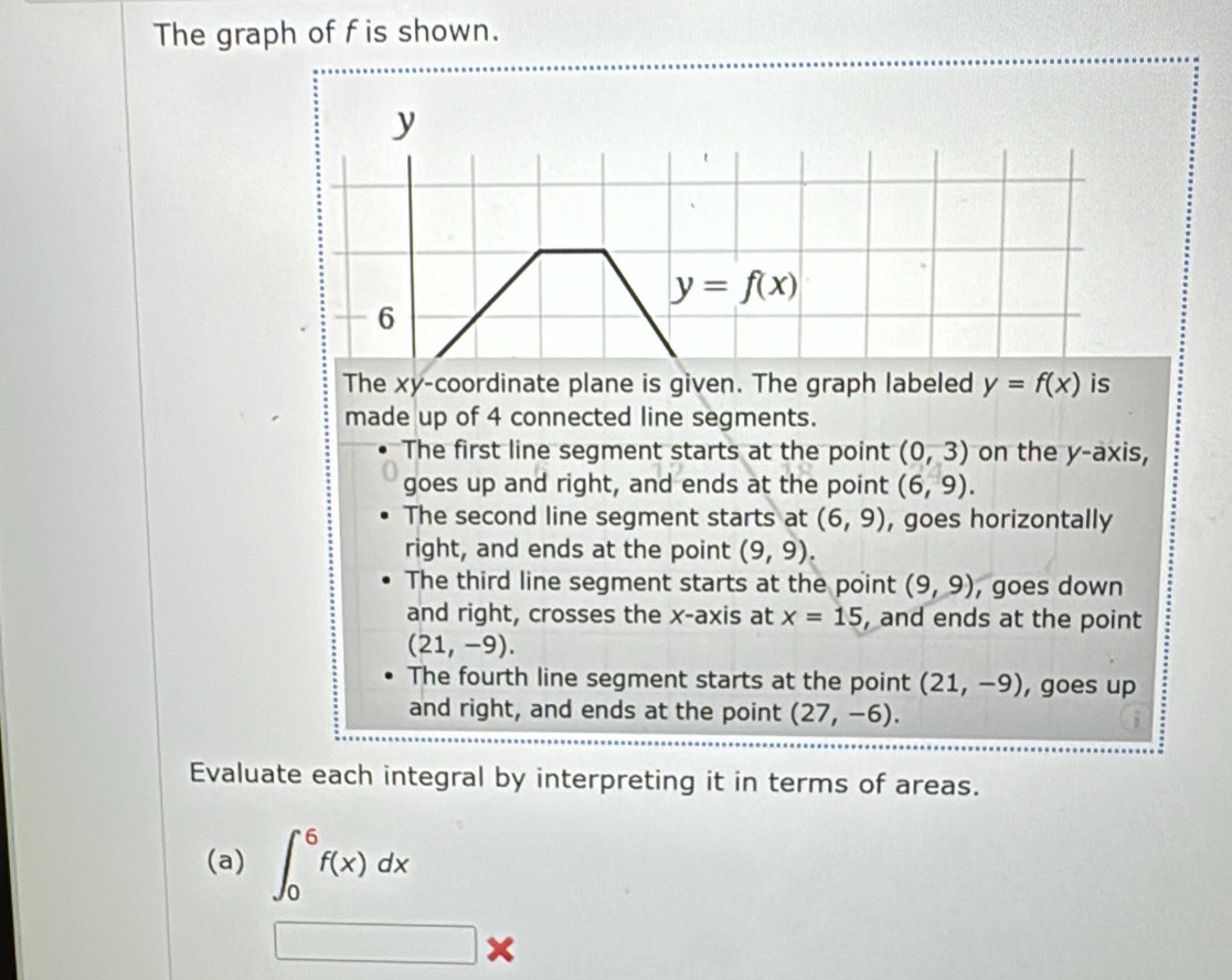 The graph of f is shown.
y
y=f(x)
6
The xy -coordinate plane is given. The graph labeled y=f(x) is
made up of 4 connected line segments.
The first line segment starts at the point (0,3) on the y-axis,
goes up and right, and ends at the point (6,9).
The second line segment starts at (6,9) , goes horizontally
right, and ends at the point (9,9).
The third line segment starts at the point (9,9) , goes down
and right, crosses the x-axis at x=15 , and ends at the point
(21,-9).
The fourth line segment starts at the point (21,-9) , goes up
and right, and ends at the point (27,-6). 
Evaluate each integral by interpreting it in terms of areas.
(a) ∈t _0^6f(x)dx