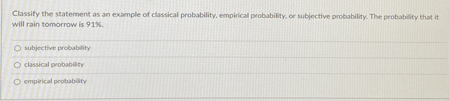 Classify the statement as an example of classical probability, empirical probability, or subjective probability. The probability that it
will rain tomorrow is 91%.
subjective probability
classical probability
empirical probability