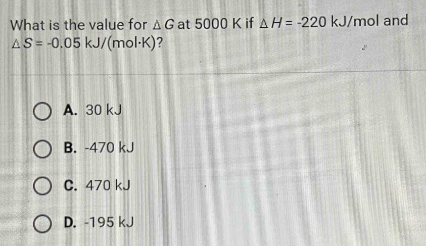 What is the value for △ G at 5000 K if △ H=-220 kJ/mol and
△ S=-0.05kJ/( (mol · K)
A. 30 kJ
B. -470 kJ
C. 470 kJ
D. -195 kJ