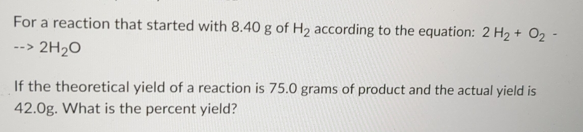 For a reaction that started with 8.40 g of H_2 according to the equation: 2H_2+O_2-
-->2H_2O
If the theoretical yield of a reaction is 75.0 grams of product and the actual yield is
42.0g. What is the percent yield?