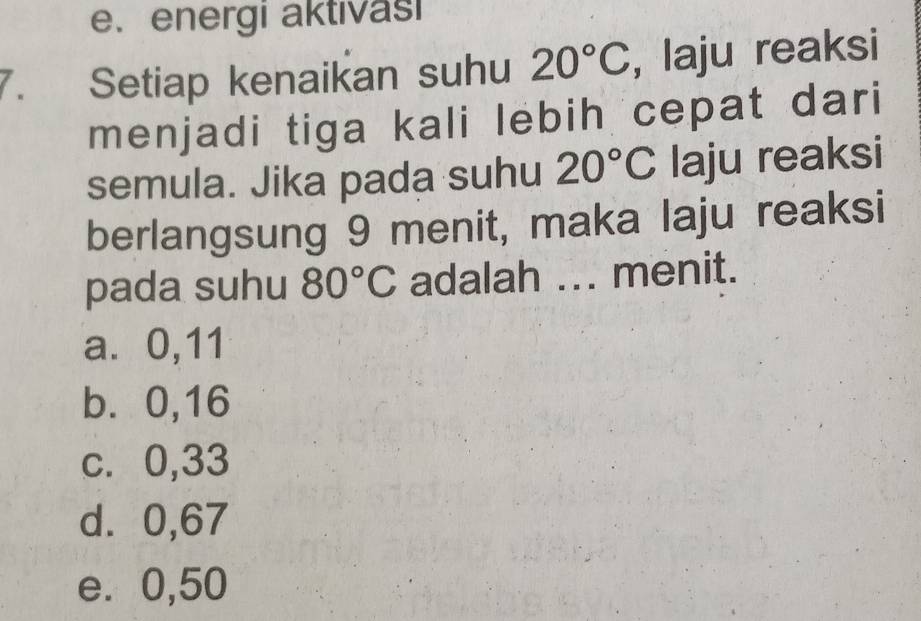 e. energi aktivasi
7. Setiap kenaikan suhu 20°C , laju reaksi
menjadi tiga kali lebih cepat dari
semula. Jika pada suhu 20°C laju reaksi
berlangsung 9 menit, maka laju reaksi
pada suhu 80°C adalah ... menit.
a⩽ 0,11
b. 0,16
c. 0,33
d⩾ 0,67
e. 0,50