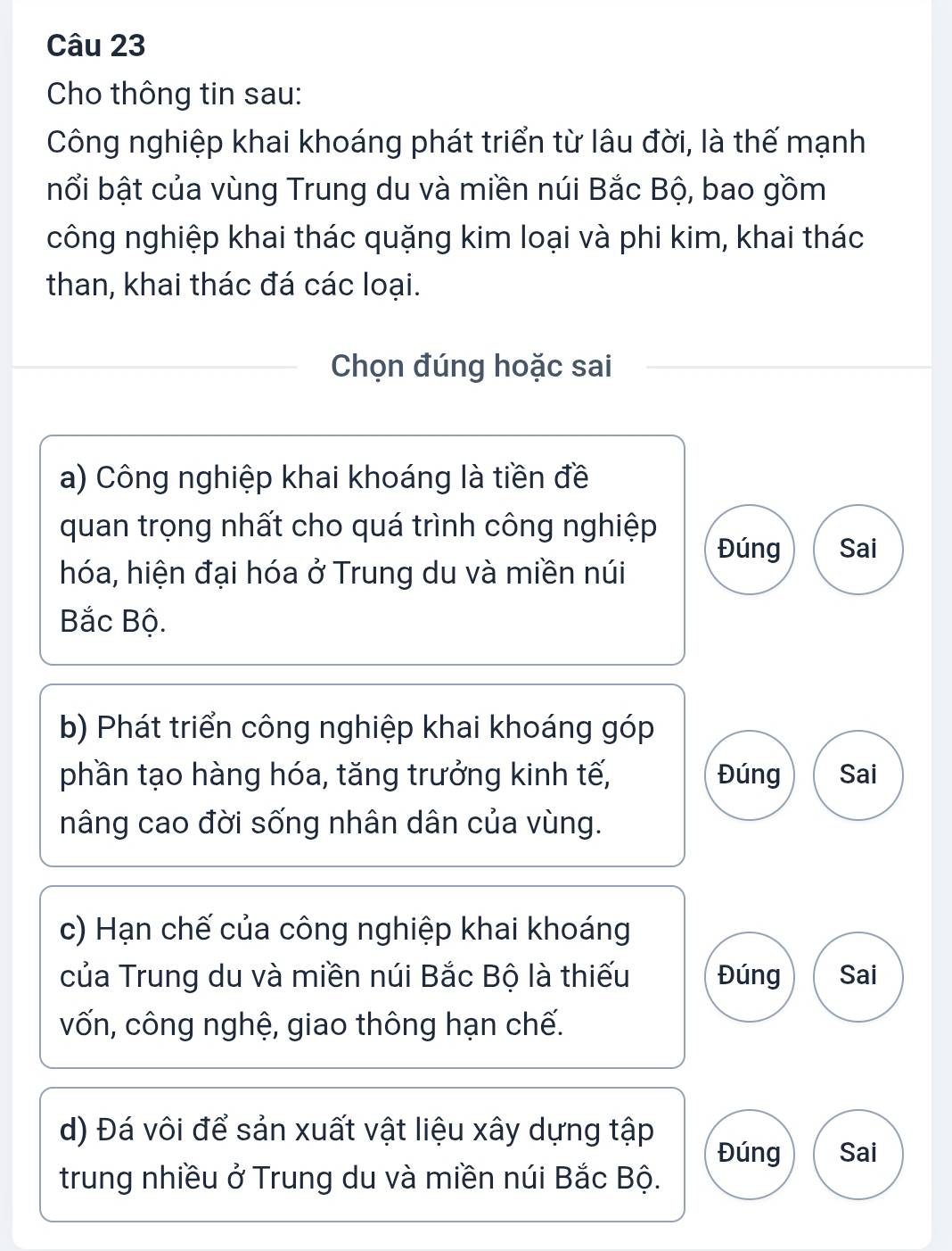 Cho thông tin sau: 
Công nghiệp khai khoáng phát triển từ lâu đời, là thế mạnh 
bổi bật của vùng Trung du và miền núi Bắc Bộ, bao gồm 
công nghiệp khai thác quặng kim loại và phi kim, khai thác 
than, khai thác đá các loại. 
Chọn đúng hoặc sai 
a) Công nghiệp khai khoáng là tiền đề 
quan trọng nhất cho quá trình công nghiệp 
Đúng Sai 
hóa, hiện đại hóa ở Trung du và miền núi 
Bắc Bộ. 
b) Phát triển công nghiệp khai khoáng góp 
phần tạo hàng hóa, tăng trưởng kinh tế, Đúng Sai 
nâng cao đời sống nhân dân của vùng. 
c) Hạn chế của công nghiệp khai khoáng 
của Trung du và miền núi Bắc Bộ là thiếu Đúng Sai 
vốn, công nghệ, giao thông hạn chế. 
d) Đá vôi để sản xuất vật liệu xây dựng tập Đúng Sai 
trung nhiều ở Trung du và miền núi Bắc Bộ.