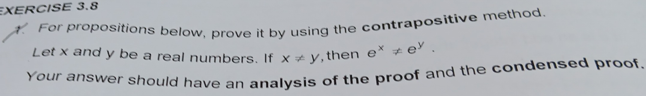 XERCISE 3.8
1. For propositions below, prove it by using the contrapositive method.
Let x and y be a real numbers. If x!= y , then
e^x!= e^y. 
Your answer should have an analysis of the proof and the condensed proof.