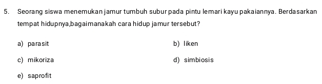 Seorang siswa menemukan jamur tumbuh subur pada pintu lemari kayu pakaiannya. Berdasarkan
tempat hidupnya,bagaimanakah cara hidup jamur tersebut?
a) para sit b) liken
c) mikoriza d) simbiosis
e) saprofit