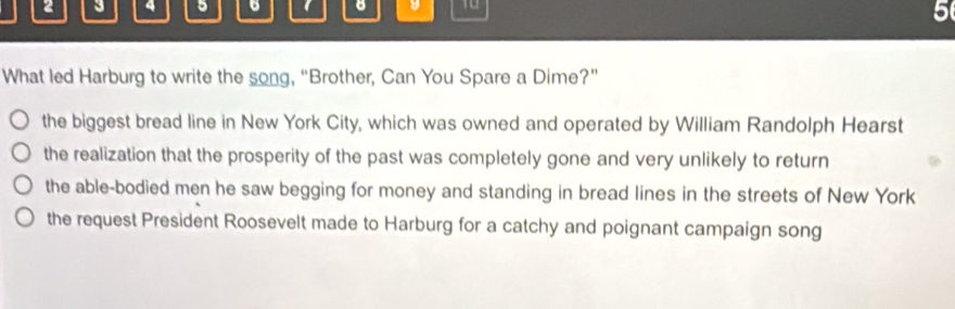 2 3 4 5 6 B 10
What led Harburg to write the song, “Brother, Can You Spare a Dime?”
the biggest bread line in New York City, which was owned and operated by William Randolph Hearst
the realization that the prosperity of the past was completely gone and very unlikely to return
the able-bodied men he saw begging for money and standing in bread lines in the streets of New York
the request President Roosevelt made to Harburg for a catchy and poignant campaign song