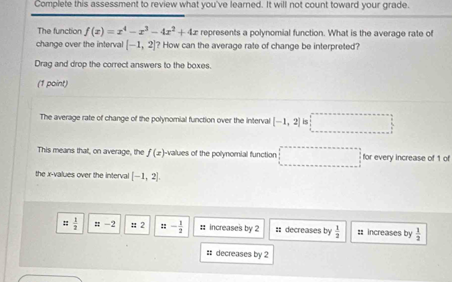 Complete this assessment to review what you've learned. It will not count toward your grade. 
The function f(x)=x^4-x^3-4x^2+4x represents a polynomial function. What is the average rate of 
change over the interval [-1,2] ? How can the average rate of change be interpreted? 
Drag and drop the correct answers to the boxes. 
(1 point) 
The average rate of change of the polynomial function over the interval [-1,2] is 
This means that, on average, the f(x) -values of the polynomial function for every increase of 1 of 
the x -values over the interval [-1,2].
:: 1/2  :: -2 :: 2 :: - 1/2  increases by 2 :: decreases by  1/2  : increases by  1/2 
decreases by 2