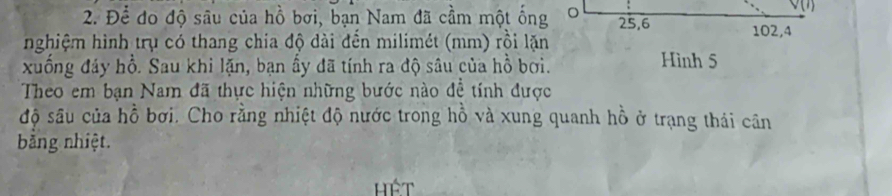 v(1] 
2. Để đo độ sâu của hồ bơi, bạn Nam đã cầm một ống 。 25, 6 102, 4
nghiệm hình trụ có thang chia độ dài đến milimét (mm) rồi lặn 
xuống đáy hồ. Sau khi lặn, bạn ấy đã tính ra độ sâu của hồ bơi. Hình 5
Theo em bạn Nam đã thực hiện những bước nào đề tính được 
độ sâu của hồ bơi. Cho rằng nhiệt độ nước trong hồ và xung quanh hồ ở trạng thái cân 
bằng nhiệt. 
ệt