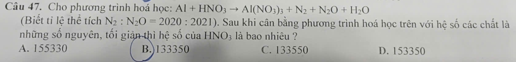 Cho phương trình hoá học: Al+HNO_3to Al(NO_3)_3+N_2+N_2O+H_2O
(Biết tỉ lệ thể tích N_2:N_2O=2020:2021) 0. Sau khi cân bằng phương trình hoá học trên với hệ số các chất là
những số nguyên, tối giản thì hệ số của HNO_3 là bao nhiêu ?
A. 155330 B.) 133350 C. 133550 D. 153350