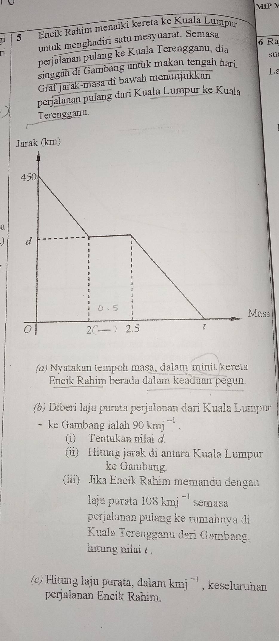 MIP M 
21 5 Encik Rahim menaiki kereta ke Kuala Lumpur 
ri untuk menghadiri satu mesyuarat. Semasa
6 Ra 
perjalanan pulang ke Kuala Terengganu, dia 
su 
singgah di Gambang untuk makan tengah hari. 
Graf jarak-masa di bawah menunjukkan 
La 
perjalanan pulang dari Kuala Lumpur ke Kuala 
Terengganu. 
) 
a 
asa 
(α) Nyatakan tempoh masa, dalam minit kereta 
Encik Rahim berada dalam keadaan pegun. 
(b) Diberi laju purata perjalanan dari Kuala Lumpur 
ke Gambang ialah 90kmj^(-1). 
(i) Tentukan nilai d. 
(i) Hitung jarak di antara Kuala Lumpur 
ke Gambang. 
(iii) Jika Encik Rahim memandu dengan 
laju purata 108kmj^(-1) semasa 
perjalanan pulang ke rumahnya di 
Kuala Terengganu dari Gambang, 
hitung nilai / . 
(c) Hitung laju purata, dalam kmj^(-1) , keseluruhan 
perjalanan Encik Rahim.