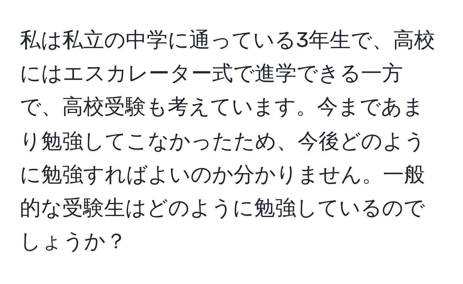 私は私立の中学に通っている3年生で、高校にはエスカレーター式で進学できる一方で、高校受験も考えています。今まであまり勉強してこなかったため、今後どのように勉強すればよいのか分かりません。一般的な受験生はどのように勉強しているのでしょうか？