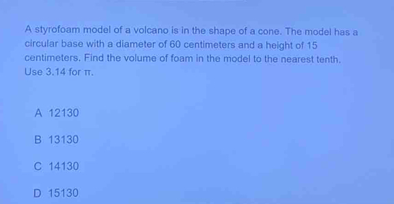 A styrofoam model of a volcano is in the shape of a cone. The model has a
circular base with a diameter of 60 centimeters and a height of 15
centimeters. Find the volume of foam in the model to the nearest tenth.
Use 3.14 for π.
A 12130
B 13130
C 14130
D 15130