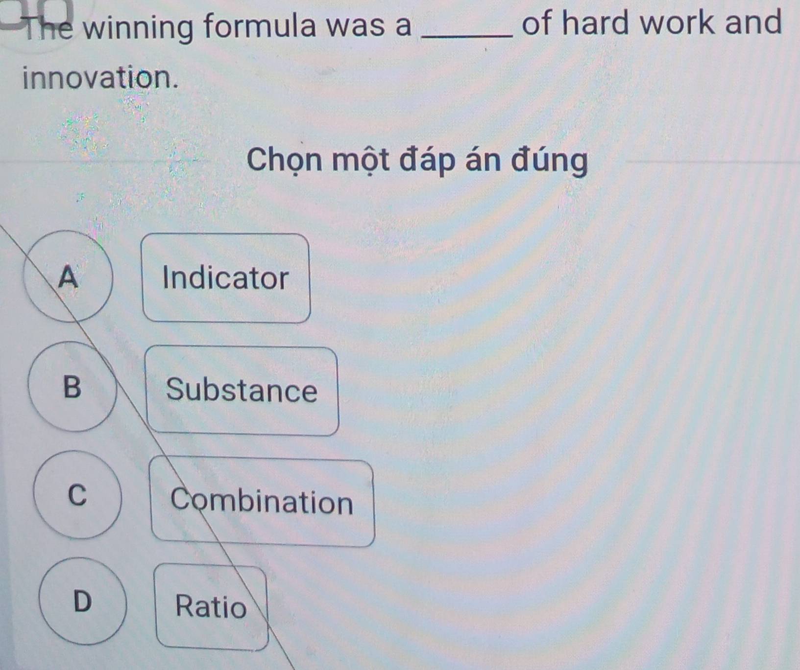 The winning formula was a _of hard work and
innovation.
Chọn một đáp án đúng
A Indicator
B Substance
C
Combination
D
Ratio