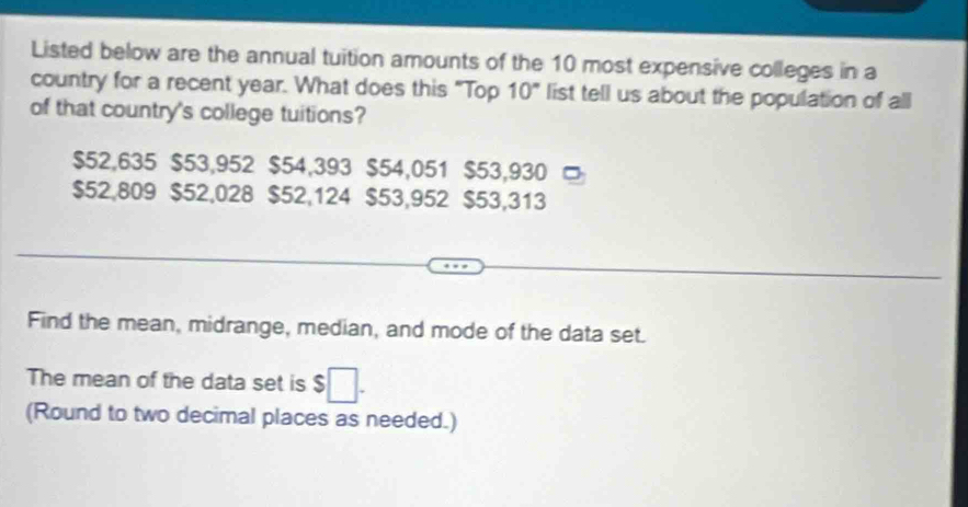 Listed below are the annual tuition amounts of the 10 most expensive colleges in a 
country for a recent year. What does this "Top 10" list tell us about the population of all 
of that country's college tuitions?
$52,635 $53,952 $54,393 $54,051 $53,930
$52,809 $52,028 $52,124 $53,952 $53,313
Find the mean, midrange, median, and mode of the data set. 
The mean of the data set is $
(Round to two decimal places as needed.)