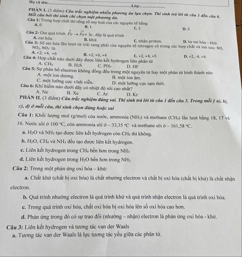 Họ và tên:_
.Lớp:_
PHẢN I. (3 điểm) Câu trắc nghiệm nhiều phương án lựa chọn. Thí sinh trã lời từ câu 1 đến câu 6.
Mỗi câu hồi thí sinh chỉ chọn một phương án.
Câu 1: Trong hợp chất thì tổng số oxy hoá của các nguyên tố bằng
A. 0 B. 1 C. 2 D. 3
Câu 2: Cho quá trình Fe Fe+3e , đây là quá trình
A. oxi hóa. B. khử. C. nhận proton. D. tự oxi hóa - khử.
Câu 3:Soverline 0 oxi hóa lần lượt từ trái sang phải của nguyên tố nitrogen có trong các hợp chất và ion sau: NO,
NO_2. NO_3 là:
A. +2,+4,+6 B. +2,+6, +4 C. +2,+4, +5 D. +2, -4, +6
Câu 4: Hợp chất nào dưới đây được liên kết hydrogen liên phân tử
A. CH₄ B. H_2S C. PH₃ D. HF
Câu 5: Sự phân bố electron không đồng đều trong một nguyên tử hay một phân tử hình thành nên
A. một ion dương. B. một ion âm.
C. một lưỡng cực vĩnh viễn. D. một lưỡng cực tạm thời.
Câu 6: Khí hiểm nào dưới đây có nhiệt độ sôi cao nhất?
A. Ne B. Xe C. Ar D. Kr
PHÀN II. (3 điểm) Câu trắc nghiệm đúng sai. Thí sinh trã lời từ câu 1 đến câu 3. Trong mỗi ý a), b),
c), d) ở mỗi câu, thí sinh chọn đúng hoặc sai
Câu 1: Khối lượng mol (g/mol) của nước, ammonia (NH₃) và methane (CH₄) lần lượt bằng 18, 17 và
16. Nước sôi ở 100°C , còn ammonia sôi ở -33,35°C và methane sôi ở -161,58°C.
a. H_2O và NH3 tạo được liên kết hydrogen còn CH_4 thì không.
b. H_2O,CH_4 và NH_3 đều tạo được liên kết hydrogen.
c. Liên kết hydrogen trong CH₄ bền hơn trong NH3
d. Liên kết hydrogen trong H_2O bền hơn trong N sqrt(□ )
Câu 2: Trong một phản ứng oxi hóa - khử:
a. Chất khử (chất bị oxi hóa) là chất nhường electron và chất bị oxi hóa (chất bị khử) là chất nhận
electron.
b. Quá trình nhường electron là quá trình khử và quá trình nhận electron là quá trình oxi hóa.
c. Trong quá trình oxi hóa, chất oxi hóa bị oxi hóa lên số oxi hóa cao hơn.
d. Phản ứng trong đó có sự trao đổi (nhường - nhận) electron là phản ứng oxi hóa - khử.
Câu 3: Liên kết hydrogen và tương tác van der Waals
a. Tương tác van der Waals là lực tương tác yếu giữa các phân tử.